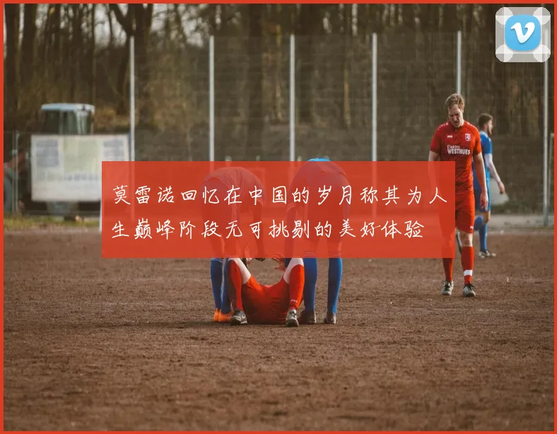 莫雷诺回忆在中国的岁月称其为人生巅峰阶段无可挑剔的美好体验