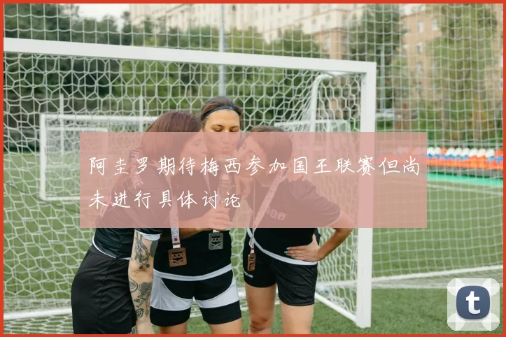 阿圭罗期待梅西参加国王联赛但尚未进行具体讨论