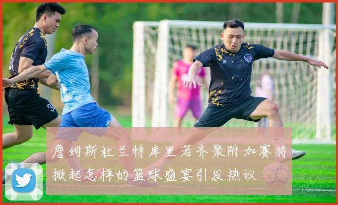詹姆斯杜兰特库里若齐聚附加赛将掀起怎样的篮球盛宴引发热议