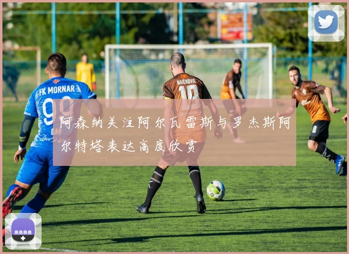 阿森纳关注阿尔瓦雷斯与罗杰斯阿尔特塔表达高度欣赏