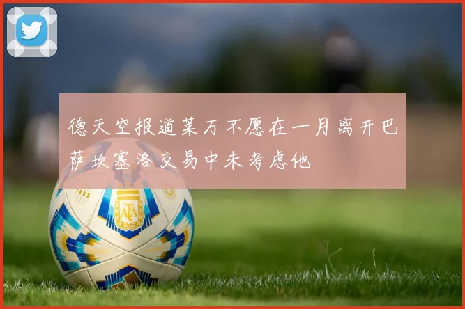 德天空报道莱万不愿在一月离开巴萨坎塞洛交易中未考虑他