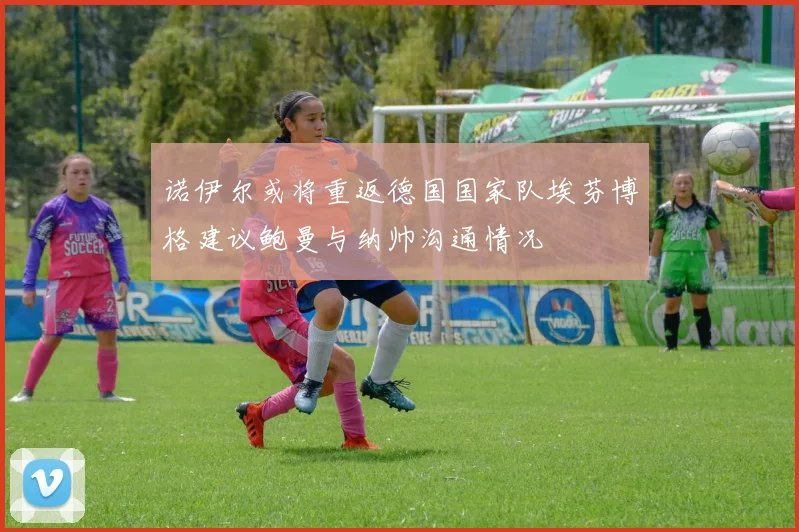 诺伊尔或将重返德国国家队埃芬博格建议鲍曼与纳帅沟通情况