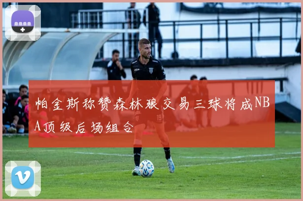 帕金斯称赞森林狼交易三球将成NBA顶级后场组合