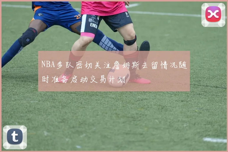 NBA多队密切关注詹姆斯去留情况随时准备启动交易计划