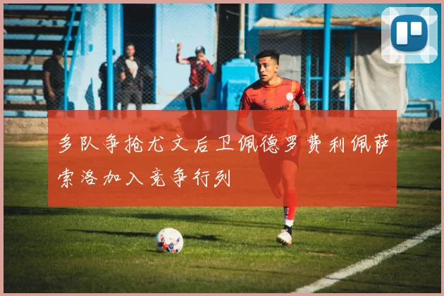 多队争抢尤文后卫佩德罗费利佩萨索洛加入竞争行列