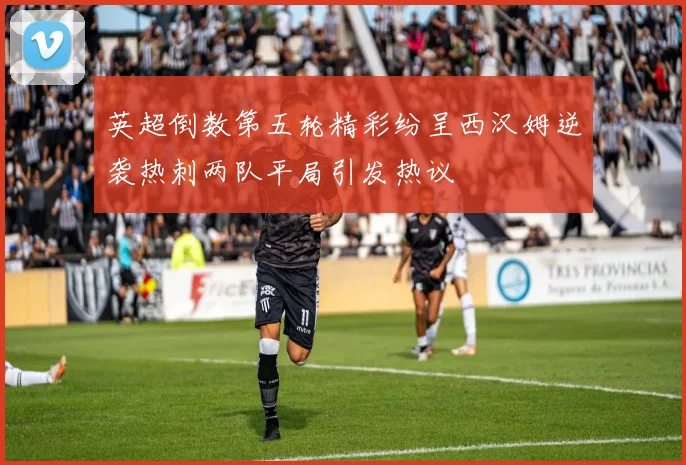 英超倒数第五轮精彩纷呈西汉姆逆袭热刺两队平局引发热议