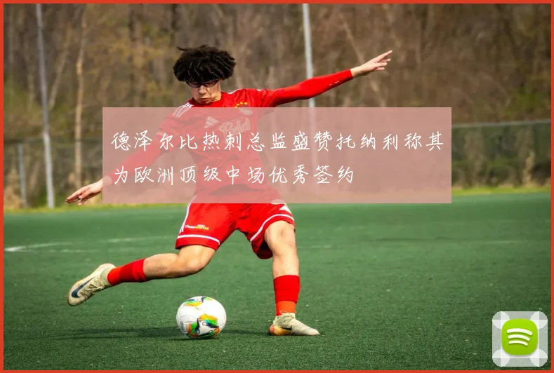 德泽尔比热刺总监盛赞托纳利称其为欧洲顶级中场优秀签约