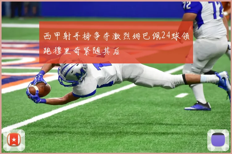 西甲射手榜争夺激烈姆巴佩24球领跑穆里奇紧随其后