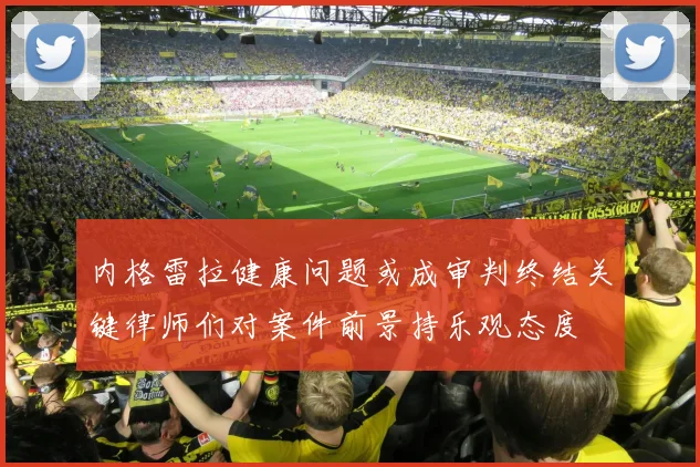 内格雷拉健康问题或成审判终结关键律师们对案件前景持乐观态度