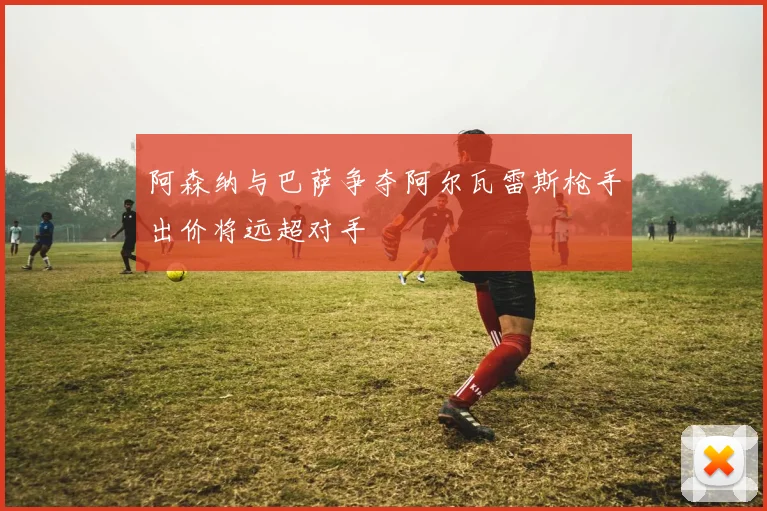 阿森纳与巴萨争夺阿尔瓦雷斯枪手出价将远超对手