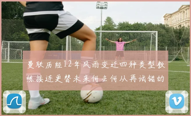 曼联历经12年风雨变迁四种类型教练接连更替未来何去何从再试错的空间有多少