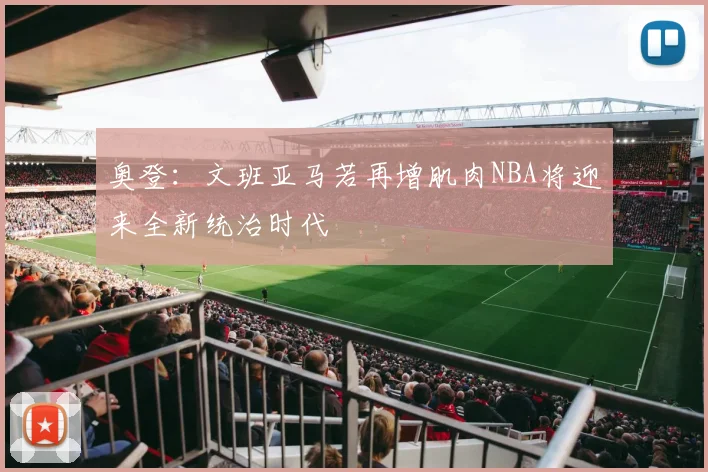 奥登：文班亚马若再增肌肉NBA将迎来全新统治时代