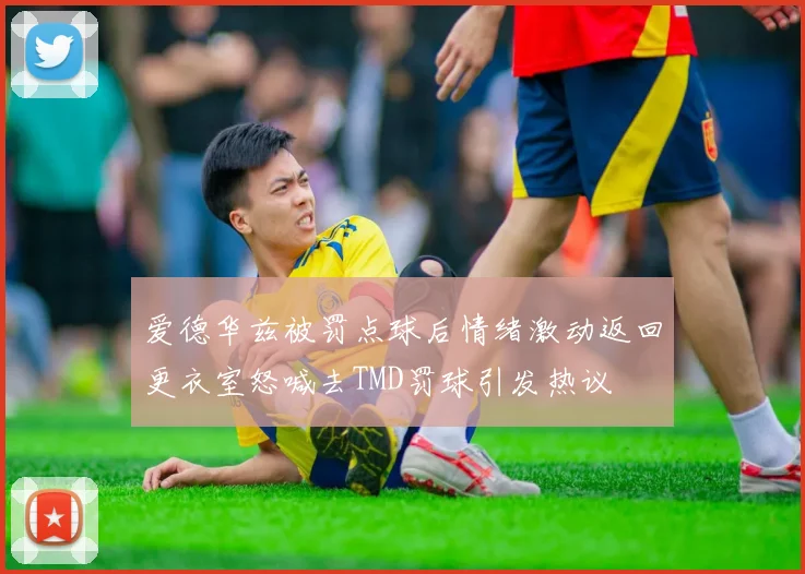爱德华兹被罚点球后情绪激动返回更衣室怒喊去TMD罚球引发热议