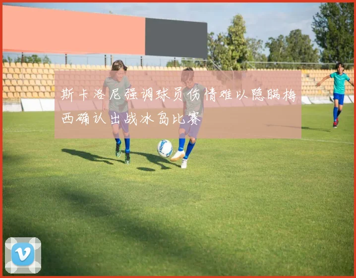 斯卡洛尼强调球员伤情难以隐瞒梅西确认出战冰岛比赛