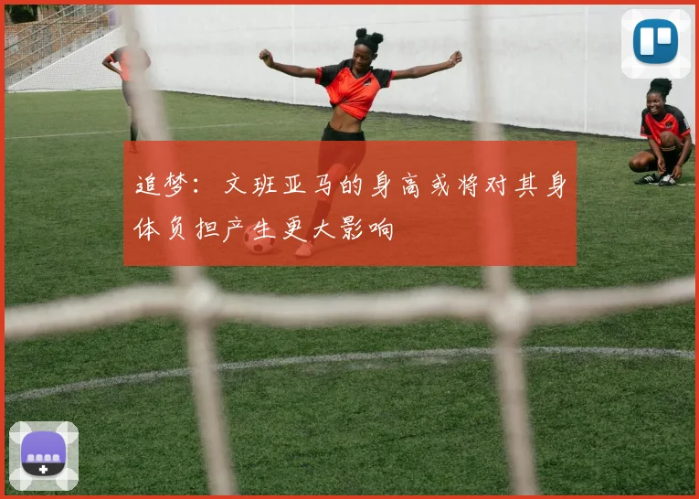 追梦：文班亚马的身高或将对其身体负担产生更大影响