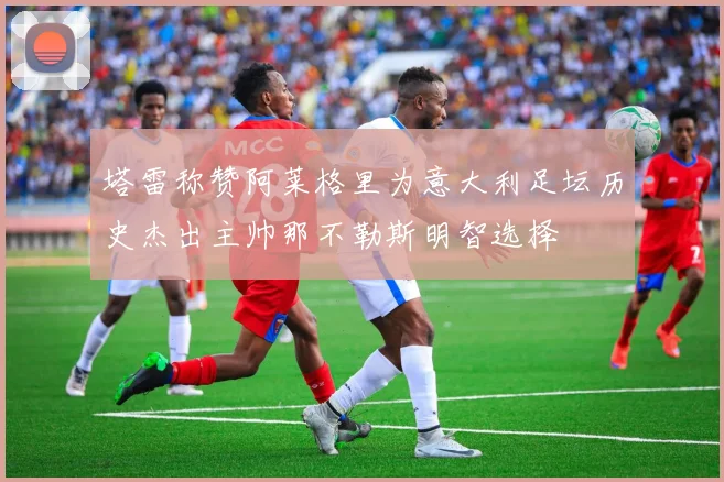 塔雷称赞阿莱格里为意大利足坛历史杰出主帅那不勒斯明智选择