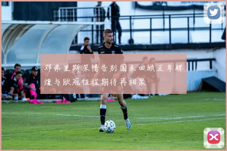 邓弗里斯深情告别国米回顾五年辉煌与欧冠征程期待再相聚